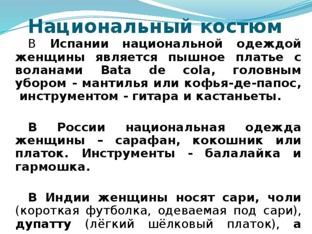 Национальный костюм В Испании национальной одеждой женщины является пышное платье с воланами Bata de cola, головным убором - мантилья или кофья-де-папос, инструментом - гитара и кастаньеты.  В России национальная одежда женщины – сарафан, кокошник или платок. Инструменты - балалайка и гармошка.  В Индии женщины носят сари, чоли ( короткая футболка, одеваемая под сари), дупатту (лёгкий шёлковый платок), а национальным инструментом является ситар.   