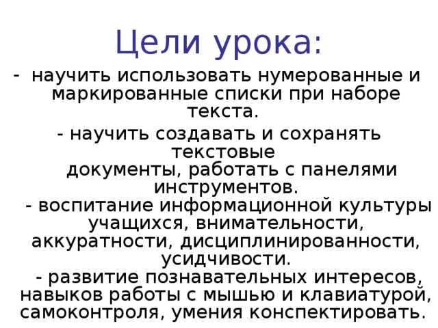 Цели урока: научить использовать нумерованные и маркированные списки при наборе текста. - научить создавать и сохранять текстовые  документы, работать с панелями инструментов.  - воспитание информационной культуры учащихся, внимательности, аккуратности, дисциплинированности, усидчивости.  - развитие познавательных интересов, навыков работы с мышью и клавиатурой, самоконтроля, умения конспектировать. 