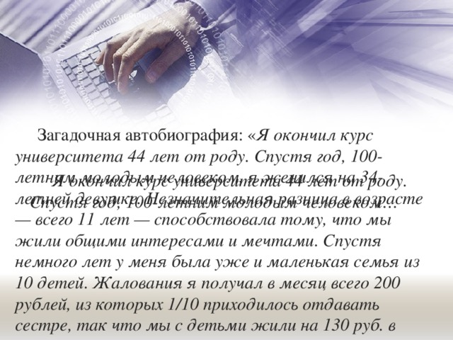 Загадочная автобиография: « Я окончил курс университета 44 лет от роду. Спустя год, 100-летним молодым человеком, я женился на 34-летней девушке. Незначительная разница в возрасте — всего 11 лет — способствовала тому, что мы жили общими интересами и мечтами. Спустя немного лет у меня была уже и маленькая семья из 10 детей. Жалования я получал в месяц всего 200 рублей, из которых 1/10 приходилось отдавать сестре, так что мы с детьми жили на 130 руб. в месяц» и т. д. ». Я окончил курс университета 44 лет от роду. Спустя год, 100-летним молодым человеком… 