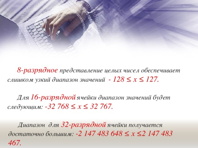 8-разрядное  представление целых чисел обеспечивает слишком узкий диапазон значений - 128 ≤ х ≤ 127. Для  16-разрядной  ячейки диапазон значений будет следующим: -32 768 ≤ х ≤ 32 767. Диапазон для 32-разрядной  ячейки получается достаточно большим: -2 147 483 648 ≤ х ≤2 147 483 467. 