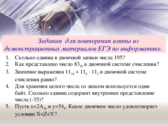 Задания для повторения взяты из демонстрационных материалов ЕГЭ по информатике.  Сколько единиц в двоичной записи числа 195? Как представлено число 83 10 в двоичной системе счисления? Значение выражения 11 16 + 11 8 · 11 2 в двоичной системе счисления равно? Для хранения целого числа со знаком используется один байт. Сколько единиц содержит внутреннее представление числа (-35)? Пусть х=2А 16 и у=54 8 . Какое двоичное число удовлетворяет условию X