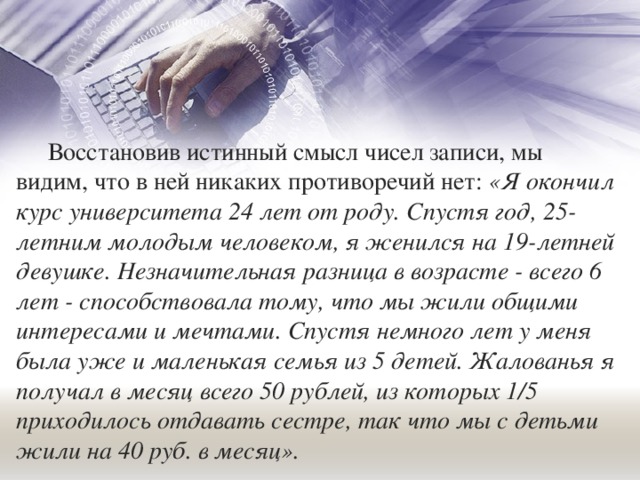Восстановив истинный смысл чисел записи, мы видим, что в ней никаких противоречий нет: «Я окончил курс университета 24 лет от роду. Спустя год, 25-летним молодым человеком, я женился на 19-летней девушке. Незначительная разница в возрасте - всего 6 лет - способствовала тому, что мы жили общими интересами и мечтами. Спустя немного лет у меня была уже и маленькая семья из 5 детей. Жалованья я получал в месяц всего 50 рублей, из которых 1/5 приходилось отдавать сестре, так что мы с детьми жили на 40 руб. в месяц». 