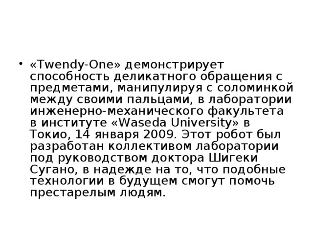 «Twendy-One» демонстрирует способность деликатного обращения с предметами, манипулируя с соломинкой между своими пальцами, в лаборатории инженерно-механического факультета в институте «Waseda University» в Токио, 14 января 2009. Этот робот был разработан коллективом лаборатории под руководством доктора Шигеки Сугано, в надежде на то, что подобные технологии в будущем смогут помочь престарелым людям. 
