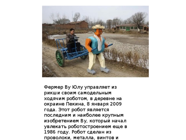 Фермер Ву Юлу управляет из рикши своим самодельным ходячим роботом, в деревне на окраине Пекина, 8 января 2009 года. Этот робот является последним и наиболее крупным изобретением Ву, который начал увлекать роботостроением еще в 1986 году. Робот сделан из проволоки, металла, винтов и гвоздей, найденных в обыкновенном мусоре. 