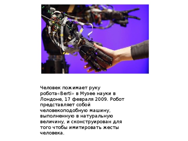 Человек пожимает руку робота«Berti» в Музее науки в Лондоне, 17 февраля 2009. Робот представляет собой человекоподобную машину, выполненную в натуральную величину, и сконструирован для того чтобы имитировать жесты человека. 