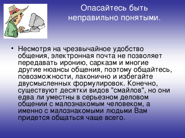 Опасайтесь быть неправильно понятыми.   Несмотря на чрезвычайное удобство общения, электронная почта не позволяет передавать иронию, сарказм и многие другие нюансы общения, поэтому общайтесь, повозможности, лаконично и избегайте двусмысленных формулировок. Конечно, существуют десятки видов 