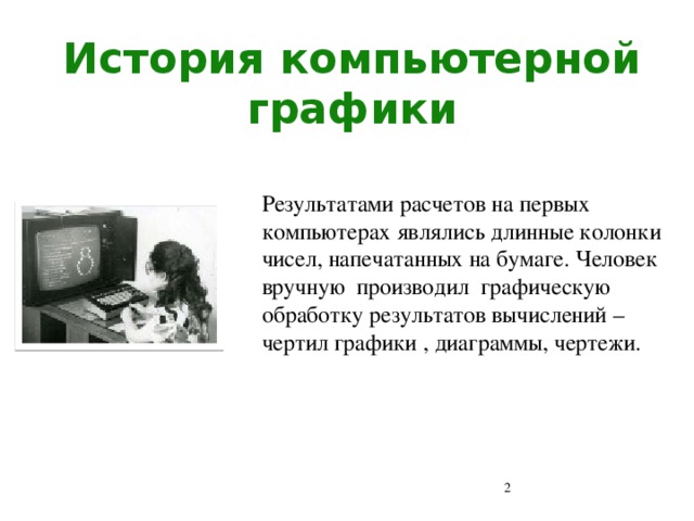 История компьютерной графики Результатами расчетов на первых компьютерах являлись длинные колонки чисел, напечатанных на бумаге. Человек вручную производил графическую обработку результатов вычислений – чертил графики , диаграммы, чертежи.  