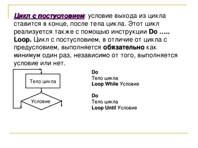Цикл с постусловием : условие выхода из цикла ставится в конце, после тела цикла. Этот цикл реализуется также с помощью инструкции Do ….. Loop . Цикл с постусловием, в отличие от цикла с предусловием, выполняется обязательно как минимум один раз, независимо от того, выполняется условие или нет. Do Тело цикла Loop While  Условие  Do Тело цикла Loop Until  Условие Тело цикла Условие 