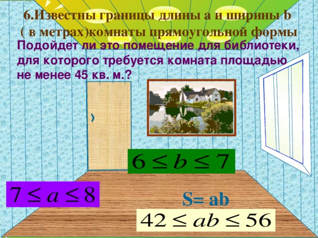 6.Известны границы длины a и ширины b   ( в метрах ) комнаты прямоугольной формы Подойдет ли это помещение для библиотеки, для которого требуется комната площадью не менее 4 5 кв. м.?   Г.В. Дорофеев, Л.Г. Петерсон, 5 класс (часть 1). № 280(2) Длина комнаты 7м, ширина 4 м, а высота 3 м. Сколько квадратных метров обоев требуется для оклейки комнаты, если площадь окон и дверей составляет 9 м 2 ? Сколько рулонов обоев надо для этого купить, если в каждом рулоне 10 м 2 обоев? S = ab   