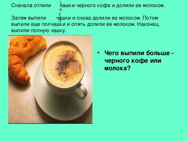  Сначала отпили чашки черного кофе и долили ее молоком.    Затем выпили чашки и снова долили ее молоком. Потом выпили еще полчашки и опять долили ее молоком. Наконец, выпили полную чашку.   Чего выпили больше - черного кофе или молока? 