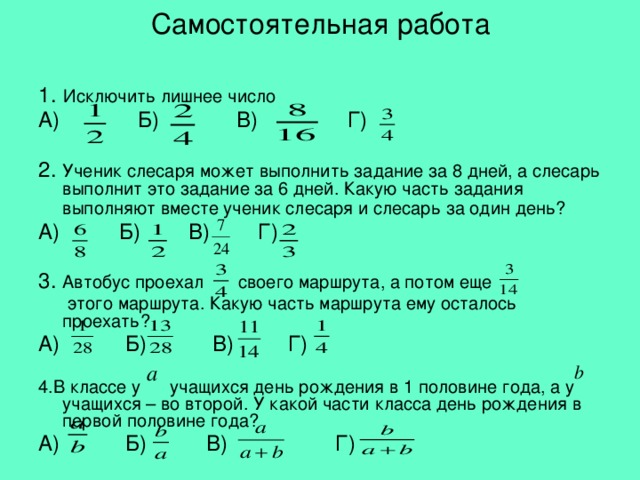 Самостоятельная работа 1.  Исключить лишнее число А) Б) В) Г) 2. Ученик слесаря может выполнить задание за 8 дней, а слесарь выполнит это задание за 6 дней. Какую часть задания выполняют вместе ученик слесаря и слесарь за один день?  А) Б) В) Г) 3. Автобус проехал своего маршрута, а потом еще  этого маршрута. Какую часть маршрута ему осталось проехать? А) Б) В) Г) 4.В классе у учащихся день рождения в 1 половине года, а у учащихся – во второй. У какой части класса день рождения в первой половине года? А) Б) В) Г) 