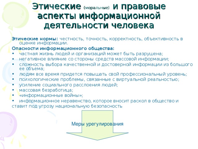 Этические (моральные) и правовые аспекты информационной деятельности человека Этические нормы: честность, точность, корректность, объективность в оценке информации. Опасности информационного общества: частная жизнь людей и организаций может быть разрушена; негативное влияние со стороны средств массовой информации; сложность выбора качественной и достоверной информации из большого ее объема; людям все время придется повышать свой профессиональный уровень; психологические проблемы, связанные с виртуальной реальностью; усиление социального расслоения людей; массовая безработица; «информационные войны»; информационное неравенство, которое вносит раскол в общество и ставит под угрозу национальную безопасность Меры урегулирования 