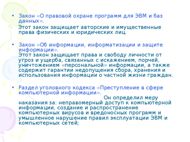 Закон «О правовой охране программ для ЭВМ и баз данных».   Этот закон защищает авторские и имущественные права физических и юридических лиц. Закон «Об информации, информатизации и защите информации».  Этот закон защищает права и свободу личности от угроз и ущерба, связанных с искажением, порчей, уничтожением «персональной» информации, а также содержит гарантии недопущения сбора, хранения и использования информации о частной жизни граждан. Раздел уголовного кодекса «Преступление в сфере компьютерной информации». Он определил меру наказания за: неправомерный доступ к компьютерной информации, создание и распространение компьютерных вирусов и вредоносных программ и умышленное нарушение правил эксплуатации ЭВМ и компьютерных сетей; 