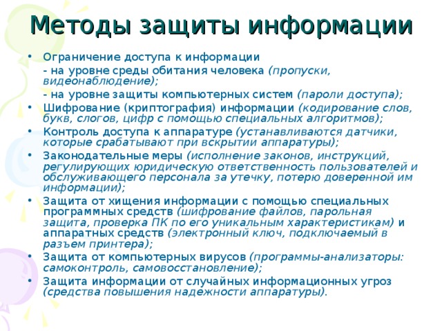 Методы защиты информации Ограничение доступа к информации  - на уровне среды обитания человека (пропуски, видеонаблюдение);  - на уровне защиты компьютерных систем (пароли доступа); Шифрование (криптография) информации (кодирование слов, букв, слогов, цифр с помощью специальных алгоритмов); Контроль доступа к аппаратуре (устанавливаются датчики, которые срабатывают при вскрытии аппаратуры); Законодательные меры (исполнение законов, инструкций, регулирующих юридическую ответственность пользователей и обслуживающего персонала за утечку, потерю доверенной им информации); Защита от хищения информации с помощью специальных программных средств (шифрование файлов, парольная защита, проверка ПК по его уникальным характеристикам) и аппаратных средств (электронный ключ, подключаемый в разъем принтера); Защита от компьютерных вирусов (программы-анализаторы: самоконтроль, самовосстановление); Защита информации от случайных информационных угроз (средства повышения надежности аппаратуры).  