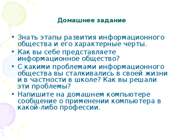      Домашнее задание   Знать этапы развития информационного общества и его характерные черты. Как вы себе представляете информационное общество? С какими проблемами информационного общества вы сталкивались в своей жизни и в частности в школе? Как вы решали эти проблемы? Напишите на домашнем компьютере сообщение о применении компьютера в какой-либо профессии. 