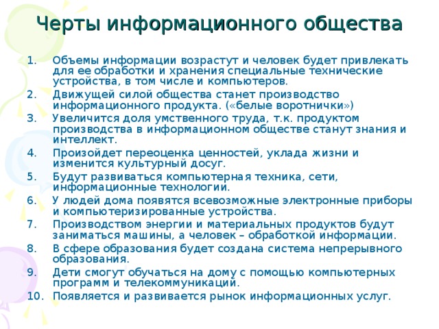 Черты информационного общества Объемы информации возрастут и человек будет привлекать для ее обработки и хранения специальные технические устройства, в том числе и компьютеров. Движущей силой общества станет производство информационного продукта. («белые воротнички») Увеличится доля умственного труда, т.к. продуктом производства в информационном обществе станут знания и интеллект. Произойдет переоценка ценностей, уклада жизни и изменится культурный досуг. Будут развиваться компьютерная техника, сети, информационные технологии. У людей дома появятся всевозможные электронные приборы и компьютеризированные устройства. Производством энергии и материальных продуктов будут заниматься машины, а человек – обработкой информации. В сфере образования будет создана система непрерывного образования. Дети смогут обучаться на дому с помощью компьютерных программ и телекоммуникаций. Появляется и развивается рынок информационных услуг. 