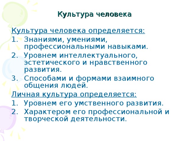 Культура человека Культура человека определяется: Знаниями, умениями, профессиональными навыками. Уровнем интеллектуального, эстетического и нравственного развития. Способами и формами взаимного общения людей. Личная культура определяется: Уровнем его умственного развития. Характером его профессиональной и творческой деятельности. 