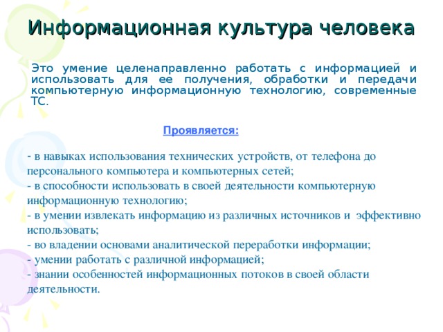 Информационная культура человека Это умение целенаправленно работать с информацией и использовать для ее получения, обработки и передачи компьютерную информационную технологию, современные ТС. Проявляется: - в навыках использования технических устройств, от телефона до персонального компьютера и компьютерных сетей; - в способности использовать в своей деятельности компьютерную информационную технологию; - в умении извлекать информацию из различных источников и эффективно использовать; - во владении основами аналитической переработки информации; - умении работать с различной информацией; - знании особенностей информационных потоков в своей области деятельности. 