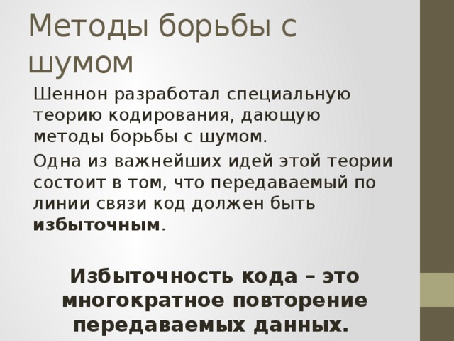 Методы борьбы с шумом Шеннон разработал специальную теорию кодирования, дающую методы борьбы с шумом. Одна из важнейших идей этой теории состоит в том, что передаваемый по линии связи код должен быть избыточным . Избыточность кода – это многократное повторение передаваемых данных. 