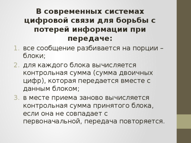 В современных системах цифровой связи для борьбы с потерей информации при передаче: все сообщение разбивается на порции – блоки; для каждого блока вычисляется контрольная сумма (сумма двоичных цифр), которая передается вместе с данным блоком; в месте приема заново вычисляется контрольная сумма принятого блока, если она не совпадает с первоначальной, передача повторяется. 