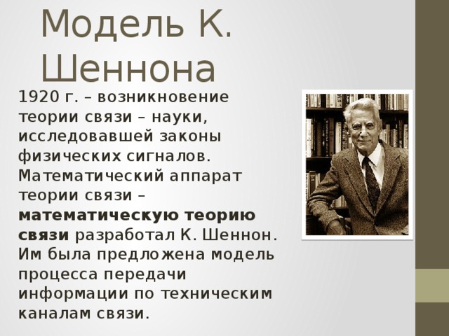 Модель К. Шеннона 1920 г. – возникновение теории связи – науки, исследовавшей законы физических сигналов. Математический аппарат теории связи – математическую теорию связи разработал К. Шеннон. Им была предложена модель процесса передачи информации по техническим каналам связи. 