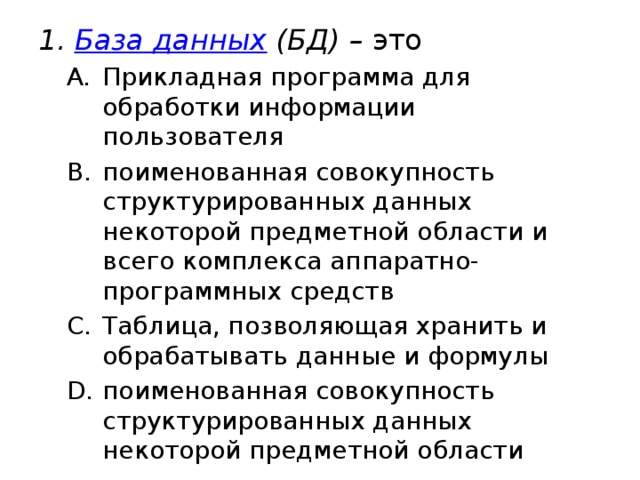 База данных (БД) – это Прикладная программа для обработки информации пользователя поименованная совокупность структурированных данных некоторой предметной области и всего комплекса аппаратно-программных средств Таблица, позволяющая хранить и обрабатывать данные и формулы поименованная совокупность структурированных данных некоторой предметной области Прикладная программа для обработки информации пользователя поименованная совокупность структурированных данных некоторой предметной области и всего комплекса аппаратно-программных средств Таблица, позволяющая хранить и обрабатывать данные и формулы поименованная совокупность структурированных данных некоторой предметной области 