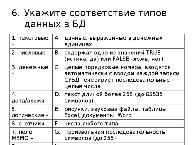 Укажите соответствие типов данных в БД 1. текстовые – данные, выраженные в денежных единицах 2. числовые – содержат одно из значений TRUE (истина, да) или FALSE (ложь, нет) 3. денежные – целые порядковые номера, вводятся автоматически с вводом каждой записи. СУБД генерирует последовательные целые числа 4. дата/время – текст длиной более 255 (до 65535 символов) 5. логические – рисунки, звуковые файлы, таблицы Excel, документы Word 6. счетчики – числа любого типа 7. поле МЕМО – произвольная последовательность символов (до 255) 8. поле объекта OLE – календарные даты, текущее время 