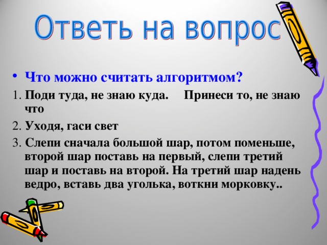 Что можно считать алгоритмом? 1. Поди туда, не знаю куда. Принеси то, не знаю что 2. Уходя, гаси свет 3. Слепи сначала большой шар, потом поменьше, второй шар поставь на первый, слепи третий шар и поставь на второй. На третий шар надень ведро, вставь два уголька, воткни морковку.. 