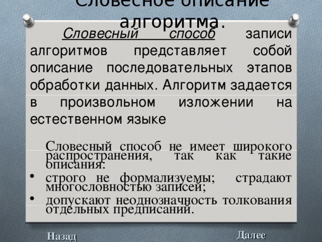 Словесное описание алгоритма.  Словесный способ записи алгоритмов представляет собой описание последовательных этапов обработки данных. Алгоритм задается в произвольном изложении на естественном языке  Словесный способ не имеет широкого распространения, так как такие описания: строго не формализуемы; страдают многословностью записей; допускают неоднозначность толкования отдельных предписаний. Далее Назад 
