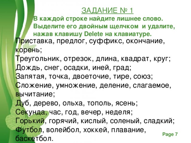ЗАДАНИЕ № 1 В каждой строке найдите лишнее слово. Выделите его двойным щелчком и удалите, нажав клавишу Delete на клавиатуре.   Приставка, предлог, суффикс, окончание, корень; Треугольник, отрезок, длина, квадрат, круг; Дождь, снег, осадки, иней, град; Запятая, точка, двоеточие, тире, союз; Сложение, умножение, деление, слагаемое, вычитание; Дуб, дерево, ольха, тополь, ясень; Секунда, час, год, вечер, неделя; Горький, горячий, кислый, соленый, сладкий; Футбол, волейбол, хоккей, плавание, баскетбол.  