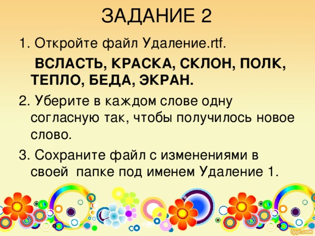 ЗАДАНИЕ 1 1. Откройте программу Word Pad . 2. Откройте файл Bc т a вк a.rtf.  Шар, дар, стол, клад, оса, арка, тело. 3. Вставьте в каждое слово одну букву так, чтобы получилось новое слово. 4. Сохраните файл с изменениями в своей папке под именем Вставка!.. 