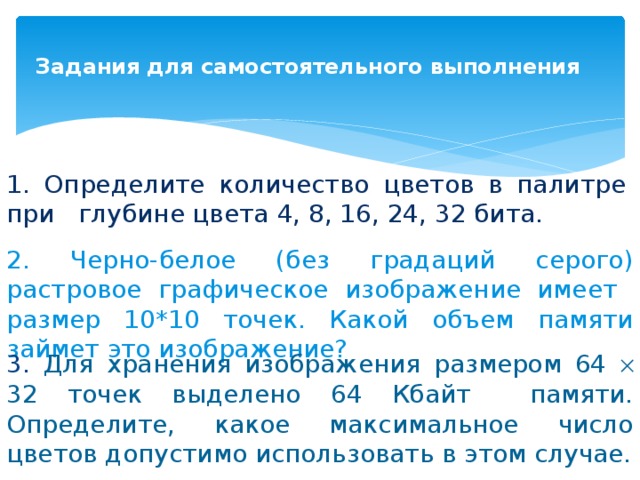 Задания для самостоятельного выполнения   1. Определите количество цветов в палитре при глубине цвета 4, 8, 16, 24, 32 бита. 2. Черно-белое (без градаций серого) растровое графическое изображение имеет размер 10*10 точек. Какой объем памяти займет это изображение? 3. Для хранения изображения размером 64  32 точек выделено 64 Кбайт памяти. Определите, какое максимальное число цветов допустимо использовать в этом случае. 
