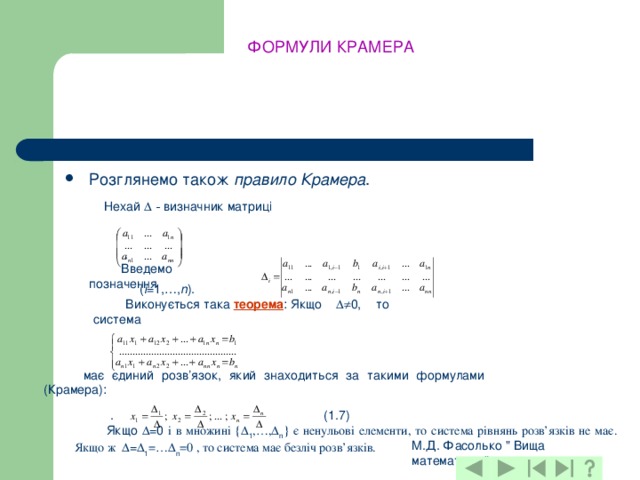 ФОРМУЛИ КРАМЕРА Розглянемо також правило Крамера . Нехай  ‑ визначник матриці  . Введемо позначення  ( i =1,…, n ). Виконується така  теорема : Якщо  0, то система  має єдиний розв’язок, який знаходиться за такими формулами (Крамера):  . (1.7) Якщо  =0 і в множині {  1 ,…,  n } є ненульові елементи, то система рівнянь розв’язків не має. Якщо ж  =  1 =…  n =0 , то система має безліч розв’язків. М.Д. Фасолько 