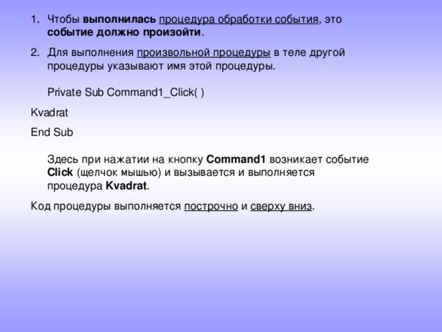 Чтобы выполнилась  процедура обработки события , это событие должно произойти . Для выполнения произвольной процедуры в теле другой процедуры указывают имя этой процедуры.   Private Sub Command1_Click( ) Kvadrat End Sub   Здесь при нажатии на кнопку Command1 возникает событие Click (щелчок мышью) и вызывается и выполняется процедура Kvadrat . Код процедуры выполняется построчно и сверху вниз .    