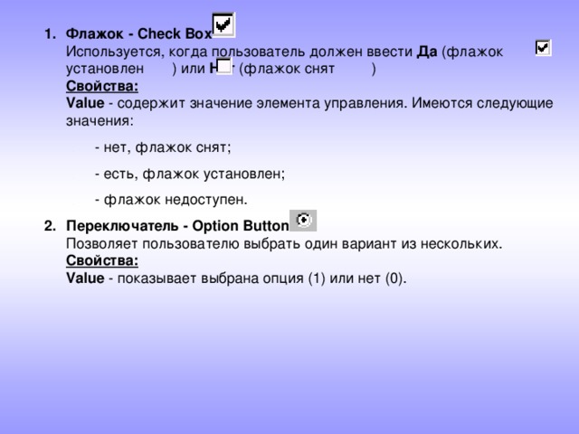 Флажок - Check Box  Используется, когда пользователь должен ввести Да (флажок установлен ) или Нет (флажок снят )  Свойства:  Value - содержит значение элемента управления. Имеются следующие значения: - нет, флажок снят; - есть, флажок установлен; - флажок недоступен. - нет, флажок снят; - есть, флажок установлен; - флажок недоступен. Переключатель - Option Button  Позволяет пользователю выбрать один вариант из нескольких.  Свойства:  Value - показывает выбрана опция (1) или нет (0). 