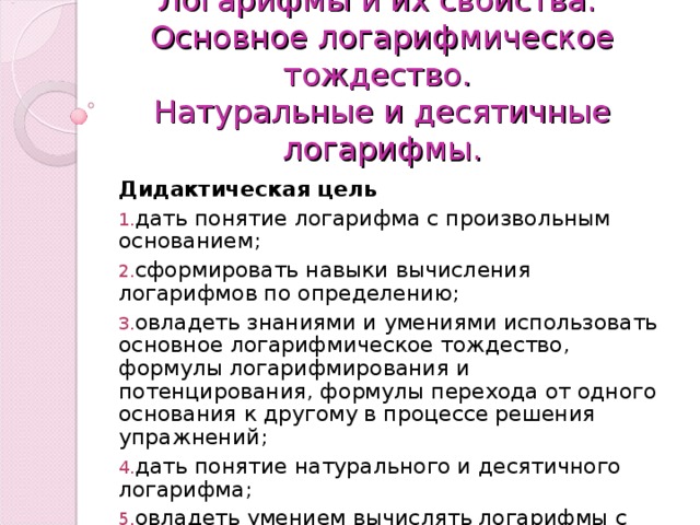 Логарифмы и их свойства.  Основное логарифмическое тождество.  Натуральные и десятичные логарифмы. Дидактическая цель дать понятие логарифма с произвольным основанием; сформировать навыки вычисления логарифмов по определению; овладеть знаниями и умениями использовать основное логарифмическое тождество, формулы логарифмирования и потенцирования, формулы перехода от одного основания к другому в процессе решения упражнений; дать понятие натурального и десятичного логарифма; овладеть умением вычислять логарифмы с помощью микрокалькулятора. 