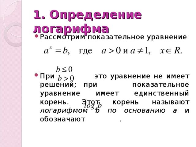 1. Определение логарифма Рассмотрим показательное уравнение При это уравнение не имеет решений; при показательное уравнение имеет единственный корень. Этот корень называют логарифмом b по основанию а и обозначают . 