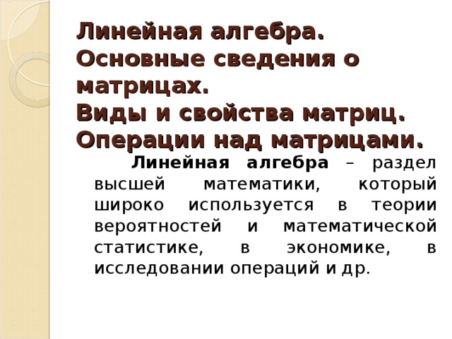 Линейная алгебра.  Основные сведения о матрицах.  Виды и свойства матриц.  Операции над матрицами .  Линейная алгебра – раздел высшей математики, который широко используется в теории вероятностей и математической статистике, в экономике, в исследовании операций и др. 