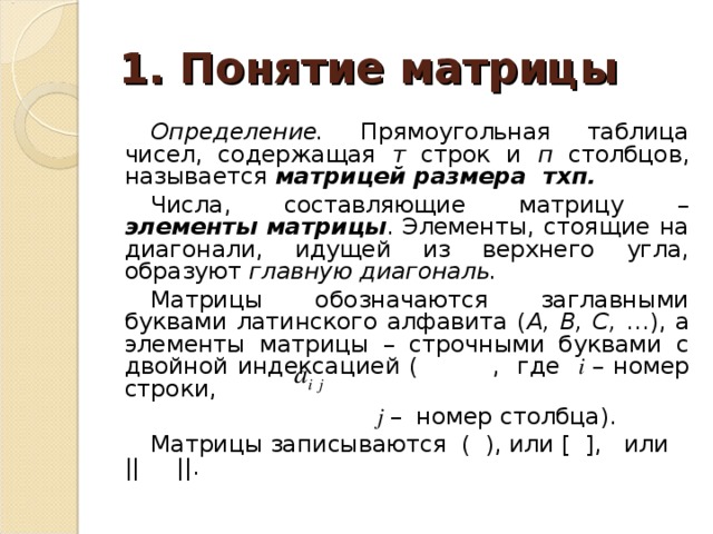 1. Понятие матрицы Определение. Прямоугольная таблица чисел, содержащая т строк и п столбцов, называется матрицей размера тхп. Числа, составляющие матрицу – элементы матрицы . Элементы, стоящие на диагонали, идущей из верхнего угла, образуют главную диагональ. Матрицы обозначаются заглавными буквами латинского алфавита ( А, В, С, …), а элементы матрицы – строчными буквами с двойной индексацией (  , где i  – номер строки,   j – номер столбца). Матрицы записываются ( ), или [ ], или || ||. 