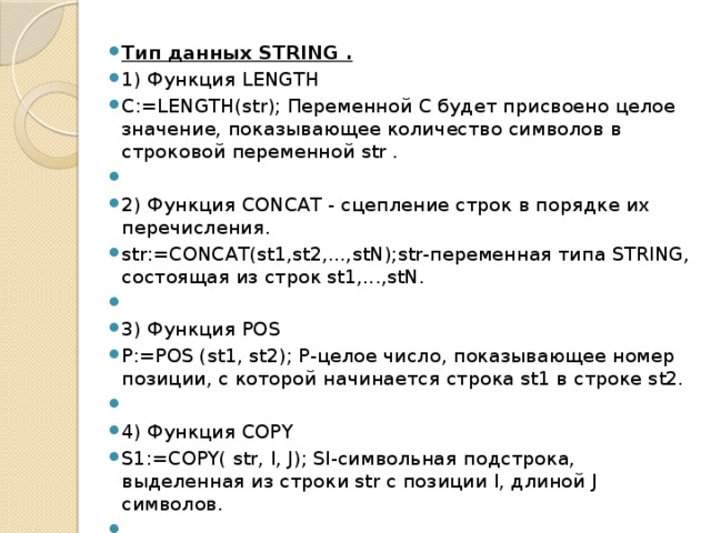 Тип данных STRING . 1) Функция LENGTH C:=LENGTH(str); Переменной С будет присвоено целое значение, показывающее количествo символов в строковой переменной str .   2) Функция СОNCAТ - сцепление строк в порядке их перечисления. str:=CONCAT(st1,st2,...,stN);str-переменная типа STRING, состоящая из строк st1,...,stN.   3) Функция POS P:=POS (st1, st2); Р-целое число, показывающее номер позиции, с которой начина­ется строка st1 в строкe st2.   4) Функция COPY S1:=COPY( str, I, J); Sl-символьная подстрока, выделенная из строки str с позиции I, длиной J символов.   