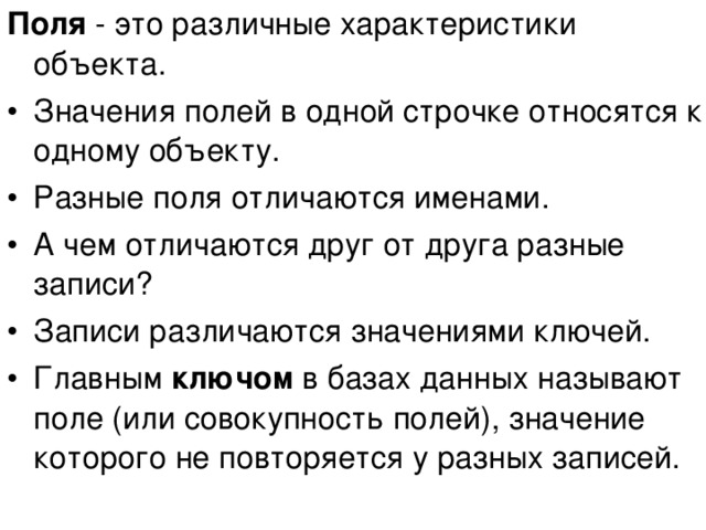 Поля - это различные характеристики объекта. Значения полей в одной строчке относятся к одному объекту. Разные поля отличаются именами. А чем отличаются друг от друга разные записи? Записи различаются значениями ключей. Главным ключом в базах данных называют поле (или совокупность полей), значение которого не повторяется у разных записей. 
