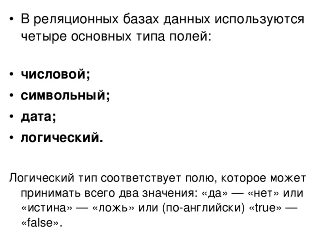 В реляционных базах данных используются четыре основных типа полей:   числовой; символьный; дата; логический.  Логический тип соответствует полю, которое может принимать всего два значения: «да» — «нет» или «истина» — «ложь» или (по-английски) «true» — «false». 