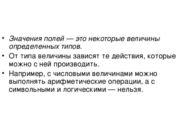 Значения полей — это некоторые величины определенных типов. От типа величины зависят те действия, которые можно с ней производить. Например, с числовыми величинами можно выполнять арифметические операции, а с символьными и логическими — нельзя. 