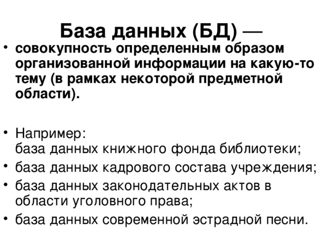 База данных (БД) — совокупность определенным образом организованной информации на какую-то тему (в рамках некоторой предметной области).  Например:  база данных книжного фонда библиотеки; база данных кадрового состава учреждения; база данных законодательных актов в области уголовного права; база данных современной эстрадной песни.  