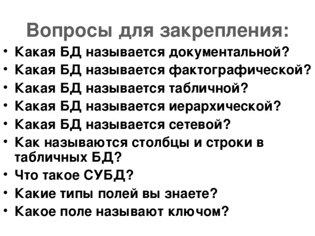 Вопросы для закрепления: Какая БД называется документальной? Какая БД называется фактографической? Какая БД называется табличной? Какая БД называется иерархической? Какая БД называется сетевой? Как называются столбцы и строки в табличных БД? Что такое СУБД? Какие типы полей вы знаете? Какое поле называют ключом?   