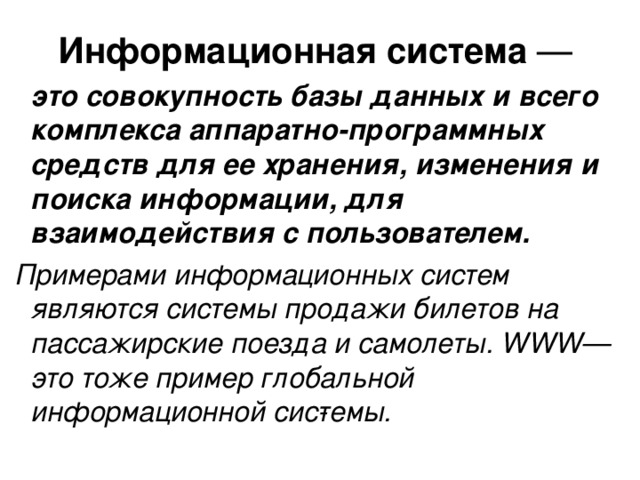 Информационная система —  это совокупность базы данных и всего комплекса аппаратно-программных средств для ее хранения, изменения и поиска информации, для взаимодействия с пользователем.  Примерами информационных систем являются системы продажи билетов на пассажирские поезда и самолеты. WWW — это тоже пример глобальной информационной сис­темы. 