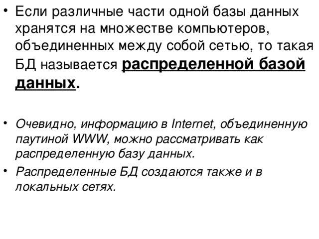 Если различные части одной базы данных хранятся на множестве компьютеров, объединенных между собой сетью, то такая БД называется распределенной базой данных .  Очевидно, информацию в Internet, объединенную паутиной WWW, можно рассматривать как распределенную базу данных. Распределенные БД создаются также и в локальных сетях. 