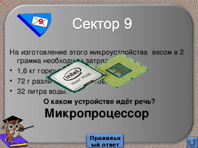 9 На изготовление этого микроустройства весом в 2 грамма необходимо затратить 1,6 кг горючих ископаемых, 72 г различных химикатов, 32 литра воды.  О каком устройстве идёт речь? Микропроцессор Правильный ответ 