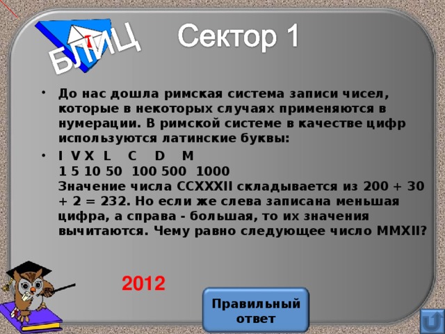 1 До нас дошла римская система записи чисел, которые в некоторых случаях применяются в нумерации. В римской системе в качестве цифр используются латинские буквы: I V Х L С D М  1 5 10 50 100 500 1000  Значение числа ССХХХII складывается из 200 + 30 + 2 = 232. Но если же слева записана меньшая цифра, а справа - большая, то их значения вычитаются. Чему равно следующее число ММХ II ?  2012 Правильный ответ 