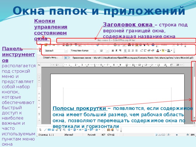 Окна папок и приложений Кнопки управления состоянием окна Заголовок окна – строка под верхней границей окна, содержащая название окна Панель инструментов располагается под строкой меню и представляет собой набор кнопок, которые обеспечивают быстрый доступ к наиболее важным и часто используемым пунктам меню окна Полосы прокрутки – появляются, если содержимое окна имеет больший размер, чем рабочая область окна, позволяют перемещать содержимое окна по вертикали и горизонтали 